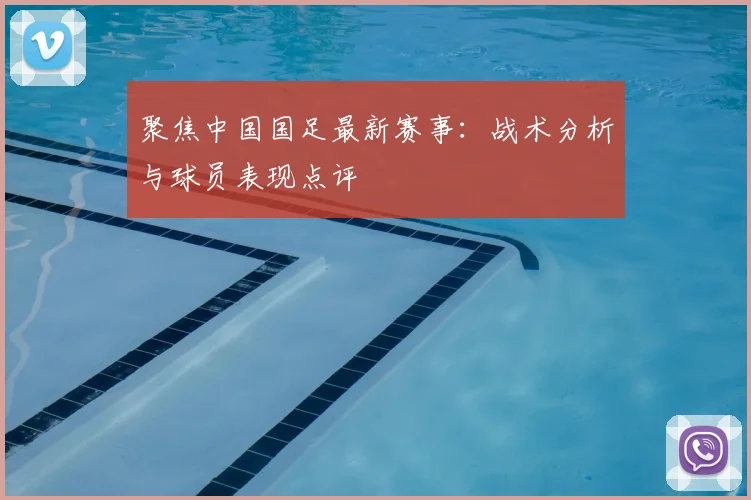 聚焦中国国足最新赛事：战术分析与球员表现点评