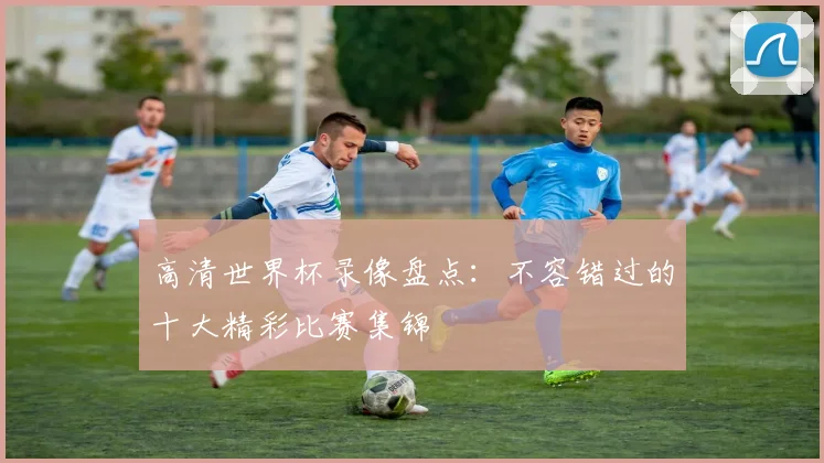 高清世界杯录像盘点：不容错过的十大精彩比赛集锦
