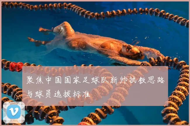 聚焦中国国家足球队新帅执教思路与球员选拔标准