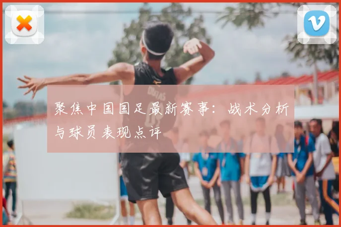 聚焦中国国足最新赛事：战术分析与球员表现点评